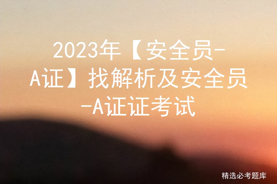 2023安全员a证考题数量及分值,2023安全员a证考试多少题